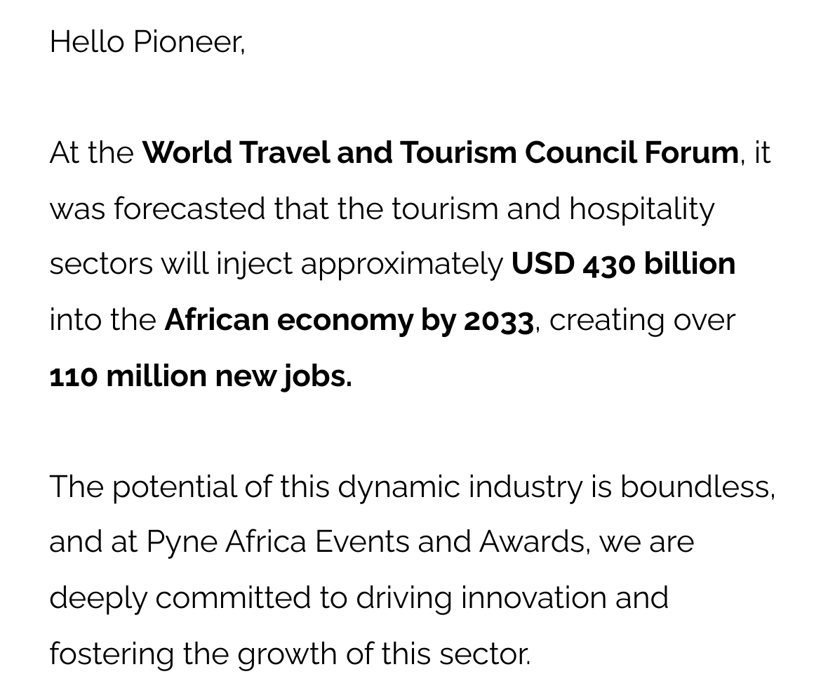 Hello Pioneer, At the World Travel and Tourism Council Forum, it was forecasted that the tourism and hospitality sectors will inject approximately USD 430 billion into the African economy by 2033, creating over 110 million new jobs. The potential of this dynamic industry is boundless, and at Pyne Africa Events and Awards, we are deeply committed to driving innovation and fostering the growth of this sector.