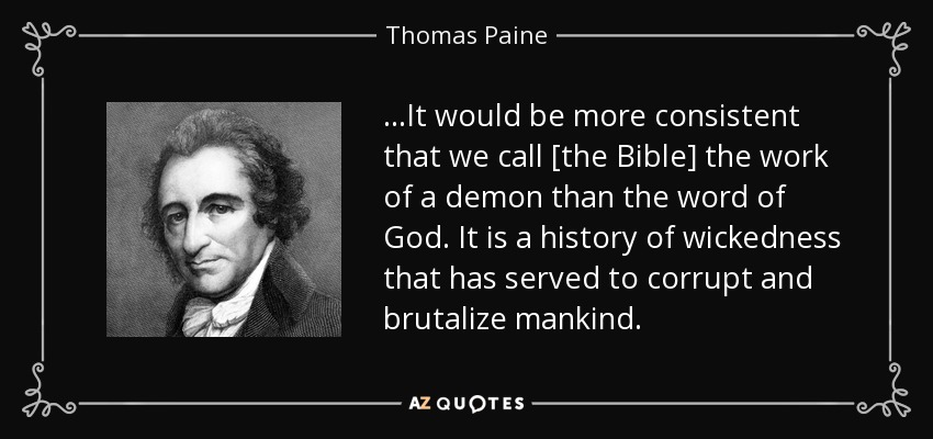 ...It would be more consistent that we call [the Bible] the work of a demon than the word of God. It is a history of wickedness that has served to corrupt and brutalize mankind. - Thomas Paine