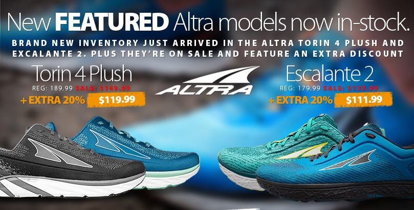 New Featured Models from Altra Just Arrived. New sizes and new prices now available in the Men's and Women's ALtra Torin 4 Plush and Excalante 2. Plus our Extra 20% off Shoes, Clothing, and Accessories offer is still running. Excludes items with a price ending in $.00. Some conditions apply. Get complete details here.