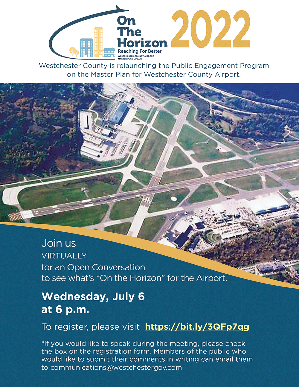 Title: On The Horizon 2022 - Description: Westchester County is Relaunching the Public Engagement Program on the Master Plan for Westchester County Airport.Join us virtuallyfor an Open Conversation to see what’s “On the Horizon” for the Airport.Wednesday, July 6 at 6 p.m. To register, please visit  https://bit.ly/3QFp7qg *If you would like to speak during the meeting, please checkthe box on the registration form. Members of the public whowould like to submit their comments in writing can email them to communications@westchestergov.com